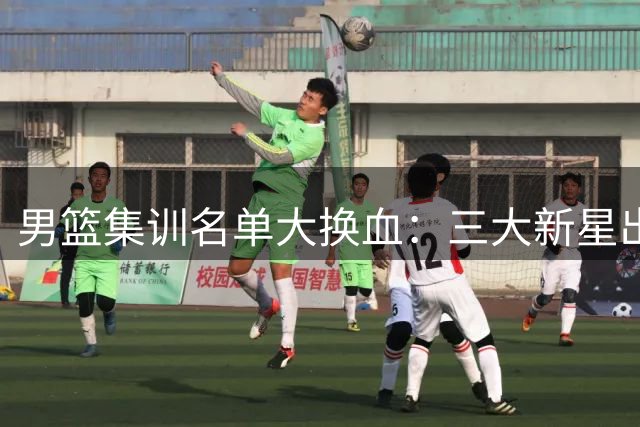 男篮集训名单大换血：三大新星出局引质疑 胡明轩或扛队长重任